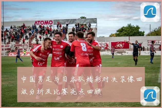中国男足与日本队精彩对决录像回放分析及比赛亮点回顾