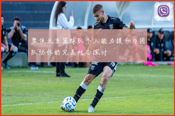 聚焦北京篮球队个人能力提升与团队协作的完美结合探讨