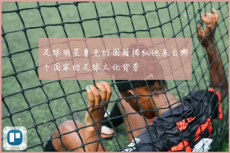 足球明星鲁克的国籍揭秘他来自哪个国家的足球文化背景