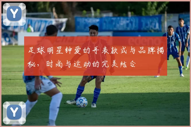 足球明星钟爱的手表款式与品牌揭秘，时尚与运动的完美结合