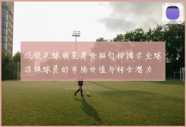 现役足球明星身价排行榜揭示全球顶级球员的市场价值与转会潜力
