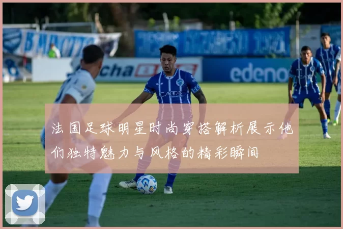 法国足球明星时尚穿搭解析展示他们独特魅力与风格的精彩瞬间