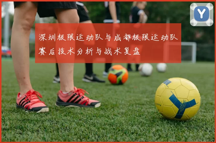 深圳极限运动队与成都极限运动队赛后技术分析与战术复盘