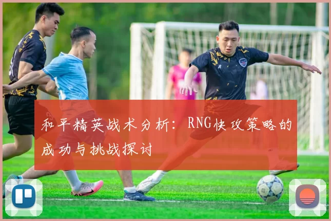 和平精英战术分析：RNG快攻策略的成功与挑战探讨