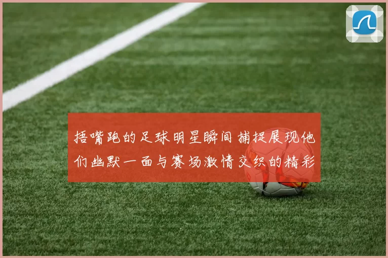 捂嘴跑的足球明星瞬间捕捉展现他们幽默一面与赛场激情交织的精彩时刻