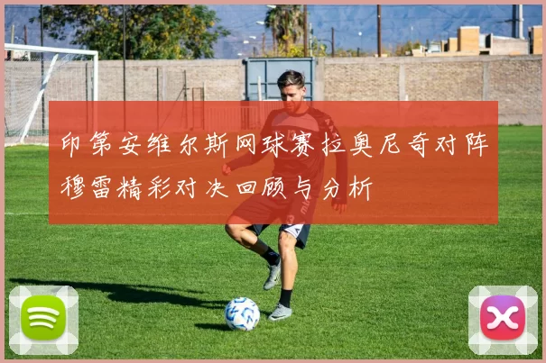 印第安维尔斯网球赛拉奥尼奇对阵穆雷精彩对决回顾与分析