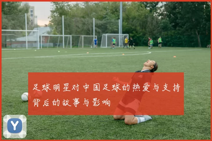 足球明星对中国足球的热爱与支持背后的故事与影响