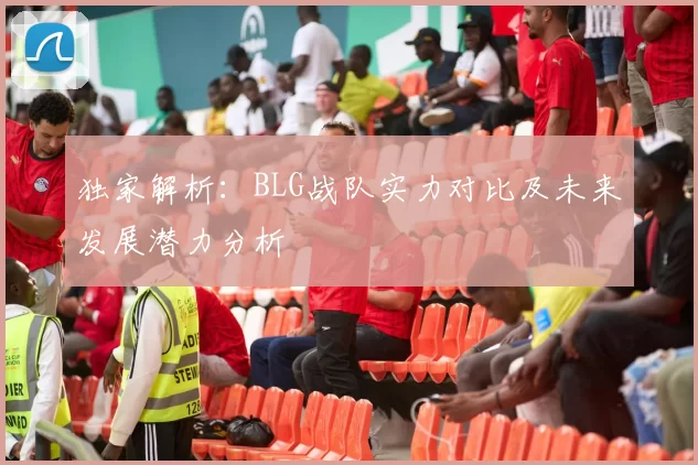 独家解析：BLG战队实力对比及未来发展潜力分析