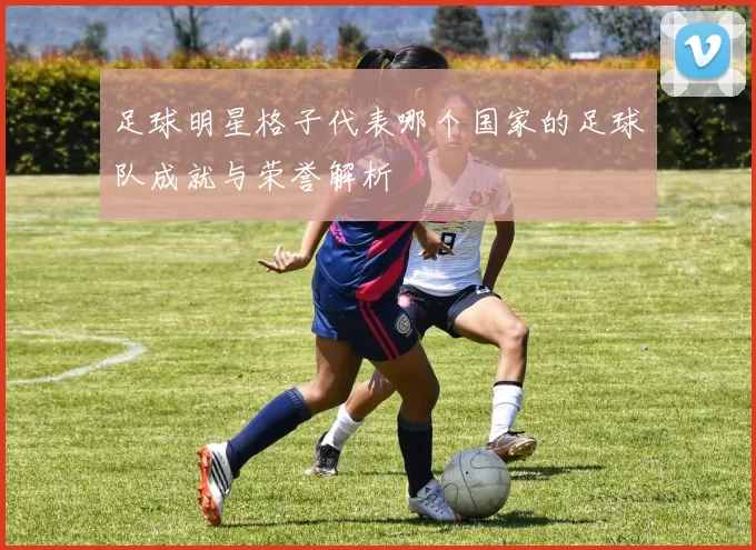 足球明星格子代表哪个国家的足球队成就与荣誉解析