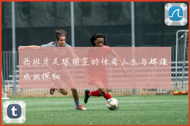 西班牙足球明星的传奇人生与辉煌成就探秘