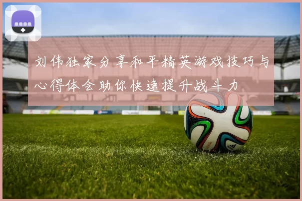 刘伟独家分享和平精英游戏技巧与心得体会助你快速提升战斗力