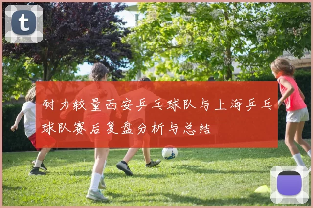 耐力较量西安乒乓球队与上海乒乓球队赛后复盘分析与总结