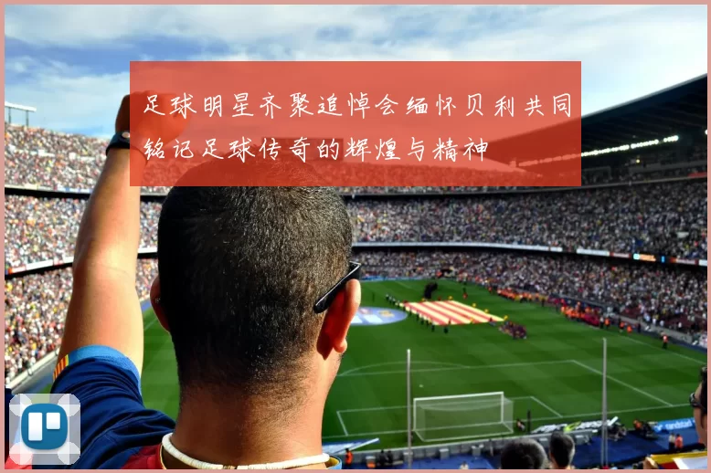 足球明星齐聚追悼会缅怀贝利共同铭记足球传奇的辉煌与精神
