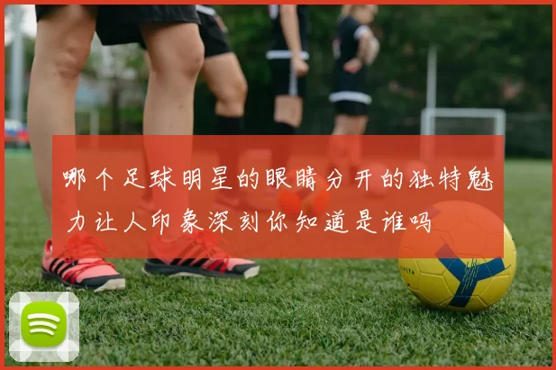 哪个足球明星的眼睛分开的独特魅力让人印象深刻你知道是谁吗