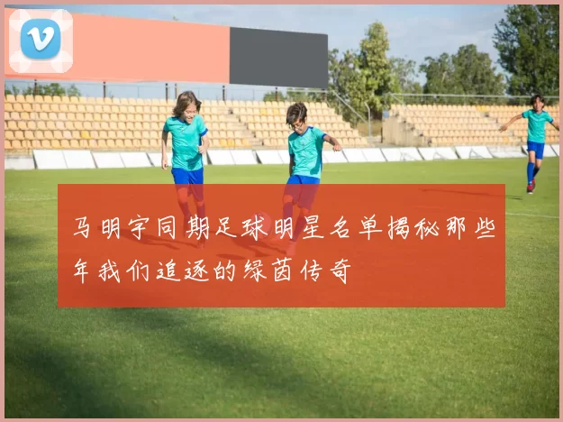马明宇同期足球明星名单揭秘那些年我们追逐的绿茵传奇
