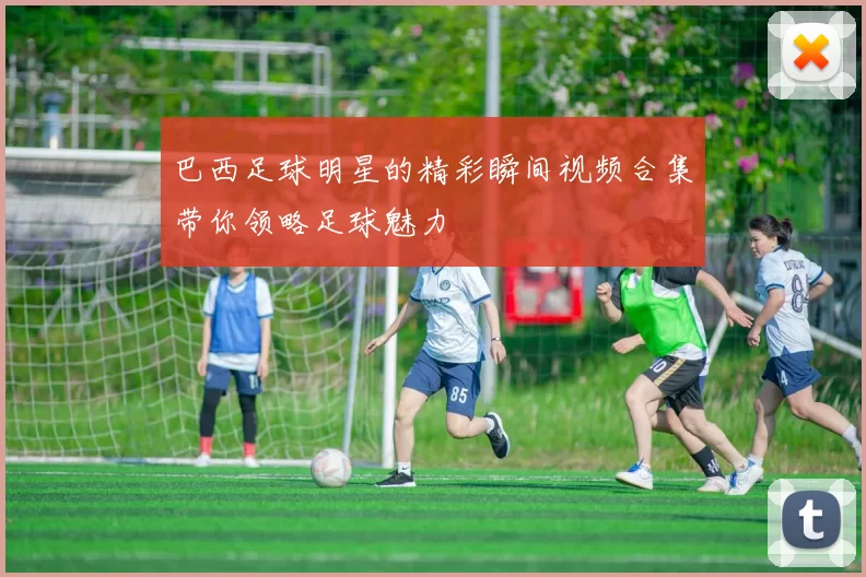 巴西足球明星的精彩瞬间视频合集带你领略足球魅力