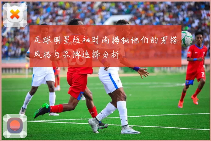 足球明星短袖时尚揭秘他们的穿搭风格与品牌选择分析