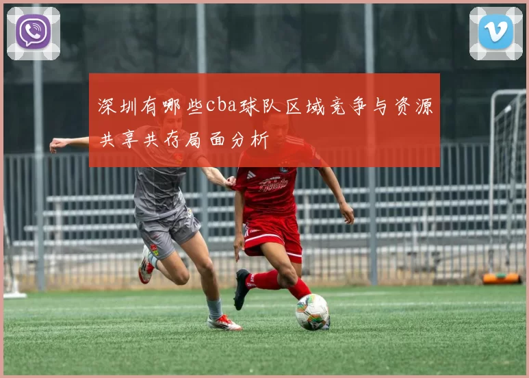 深圳有哪些cba球队区域竞争与资源共享共存局面分析