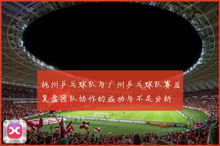 杭州乒乓球队与广州乒乓球队赛后复盘团队协作的成功与不足分析