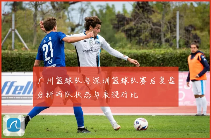 广州篮球队与深圳篮球队赛后复盘分析两队状态与表现对比