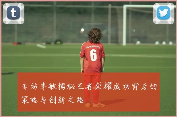 专访李敏揭秘王者荣耀成功背后的策略与创新之路