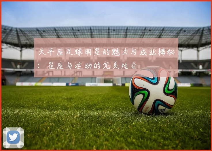 天平座足球明星的魅力与成就揭秘：星座与运动的完美结合