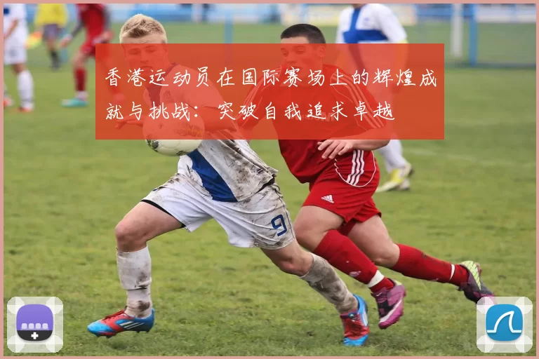 香港运动员在国际赛场上的辉煌成就与挑战：突破自我追求卓越