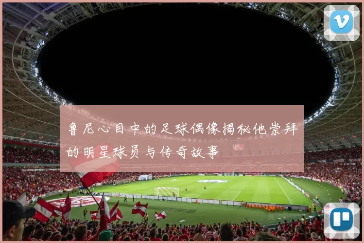 鲁尼心目中的足球偶像揭秘他崇拜的明星球员与传奇故事