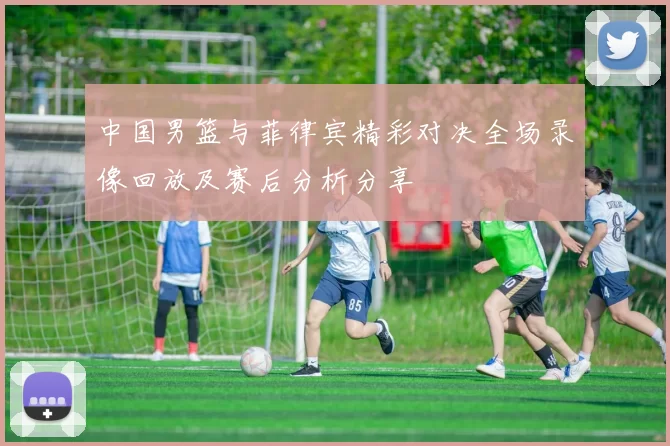 中国男篮与菲律宾精彩对决全场录像回放及赛后分析分享