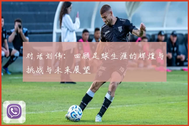 对话刘伟：回顾足球生涯的辉煌与挑战与未来展望