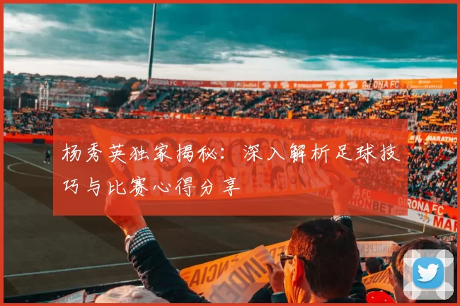 杨秀英独家揭秘：深入解析足球技巧与比赛心得分享