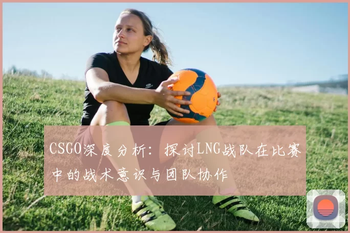 CSGO深度分析：探讨LNG战队在比赛中的战术意识与团队协作