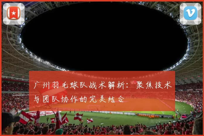 广州羽毛球队战术解析：聚焦技术与团队协作的完美结合