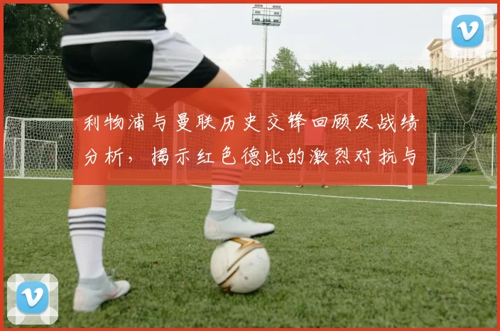 利物浦与曼联历史交锋回顾及战绩分析，揭示红色德比的激烈对抗与传奇故事