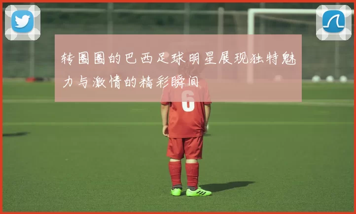 转圈圈的巴西足球明星展现独特魅力与激情的精彩瞬间