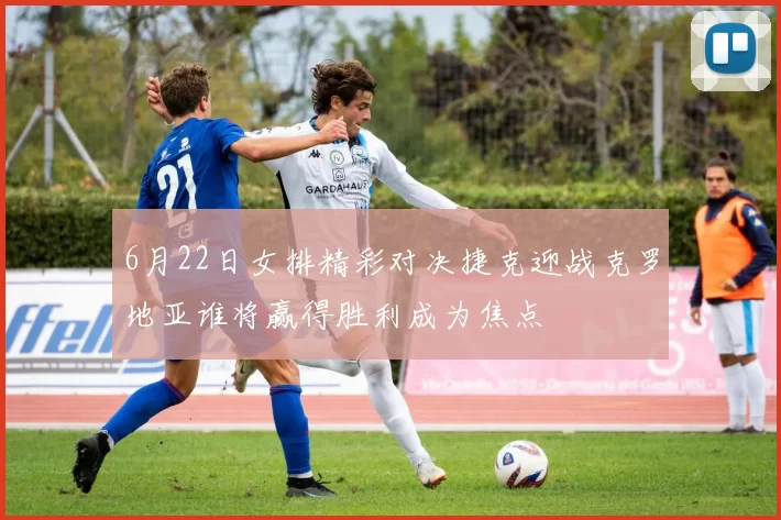 6月22日女排精彩对决捷克迎战克罗地亚谁将赢得胜利成为焦点