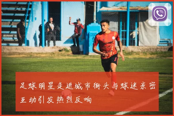 足球明星走进城市街头与球迷亲密互动引发热烈反响