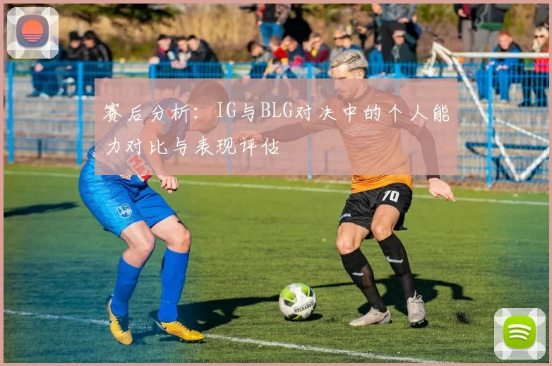 赛后分析：IG与BLG对决中的个人能力对比与表现评估