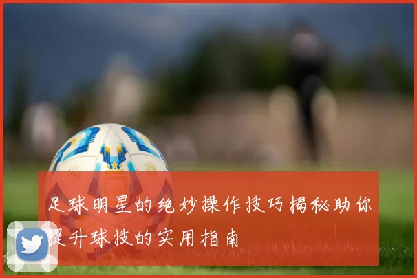 足球明星的绝妙操作技巧揭秘助你提升球技的实用指南