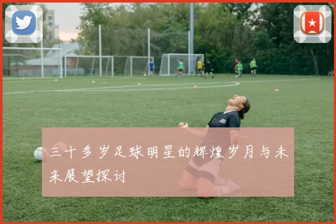 三十多岁足球明星的辉煌岁月与未来展望探讨