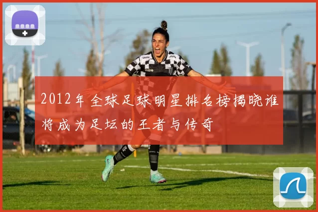 2012年全球足球明星排名榜揭晓谁将成为足坛的王者与传奇