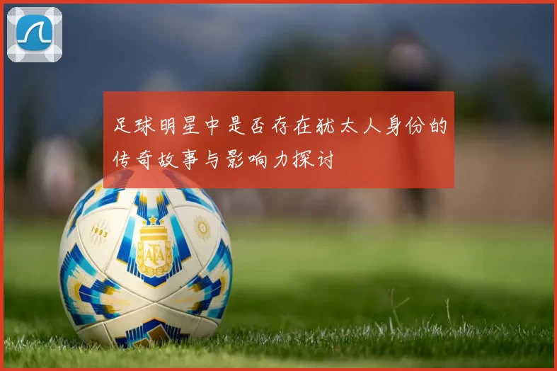 足球明星中是否存在犹太人身份的传奇故事与影响力探讨
