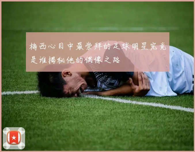 梅西心目中最崇拜的足球明星究竟是谁揭秘他的偶像之路