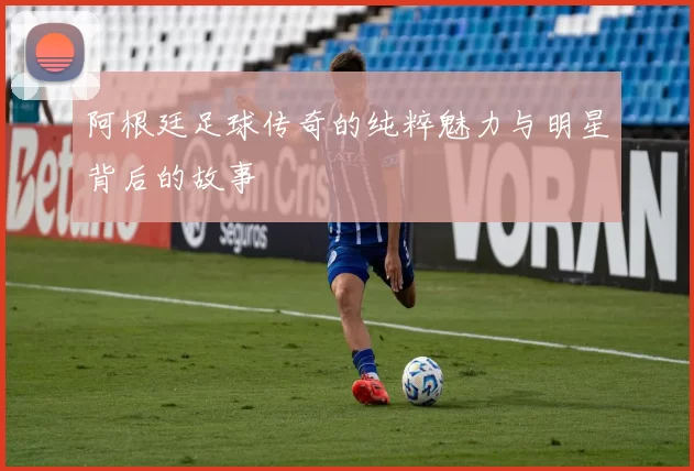 阿根廷足球传奇的纯粹魅力与明星背后的故事