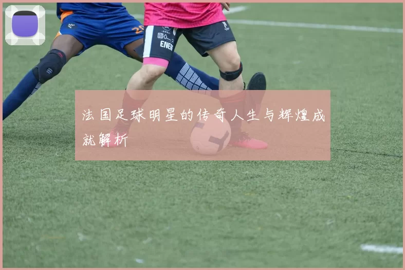 法国足球明星的传奇人生与辉煌成就解析