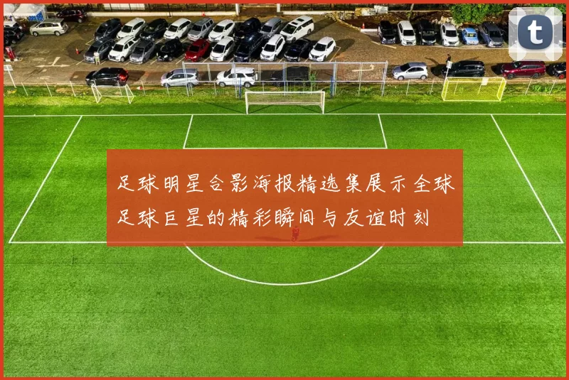 足球明星合影海报精选集展示全球足球巨星的精彩瞬间与友谊时刻