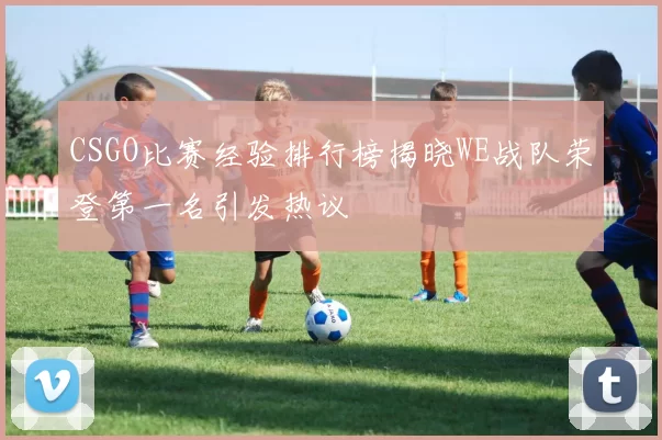CSGO比赛经验排行榜揭晓WE战队荣登第一名引发热议
