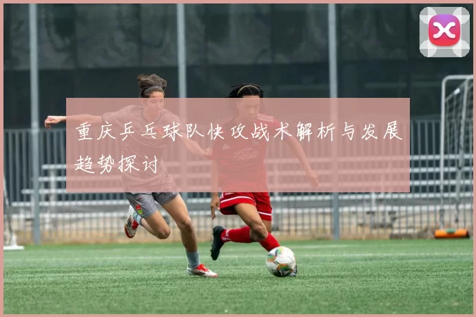 重庆乒乓球队快攻战术解析与发展趋势探讨