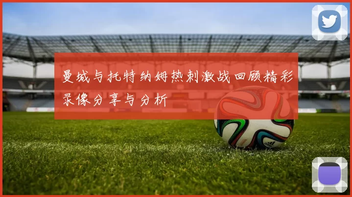 曼城与托特纳姆热刺激战回顾精彩录像分享与分析