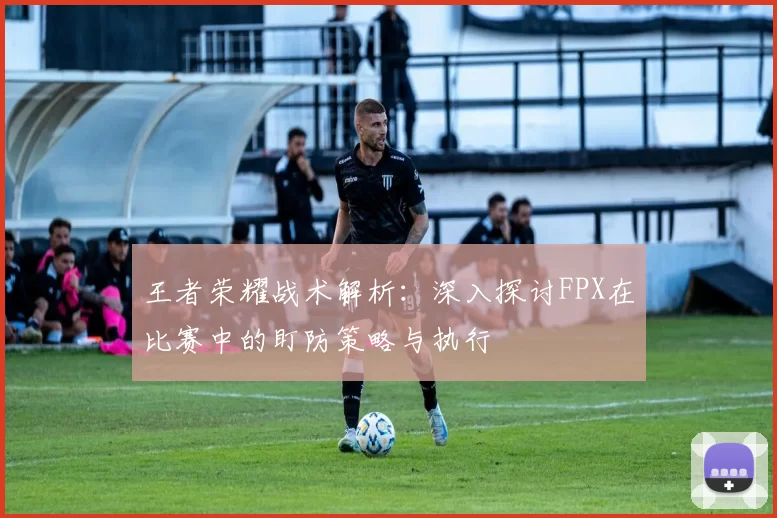 王者荣耀战术解析：深入探讨FPX在比赛中的盯防策略与执行